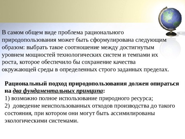 В самом общем виде проблема рационального природопользования может быть сформулирована следующим образом: выбрать такое соотношение между достигнутым уровнем мощностей технологических систем и темпами их роста, которое обеспечило бы сохранение качества окружающей среды в определенных строго заданных пределах. Рациональный подход природопользования должен опираться на  два фундаментальных принципа : 1) возможно полное использование природного ресурса; 2)  доведение неиспользованных отходов производства до такого состояния, при котором они могут быть ассимилированы экологическими системами. 