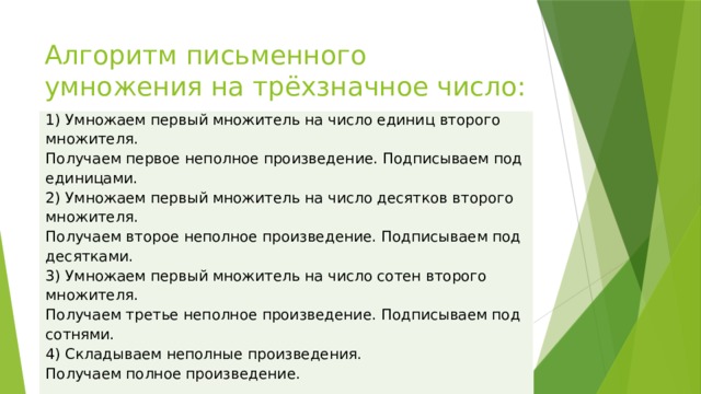 Алгоритм письменного умножения на трёхзначное число: 1) Умножаем первый множитель на число единиц второго множителя. Получаем первое неполное произведение. Подписываем под единицами. 2) Умножаем первый множитель на число десятков второго множителя. Получаем второе неполное произведение. Подписываем под десятками. 3) Умножаем первый множитель на число сотен второго множителя. Получаем третье неполное произведение. Подписываем под сотнями. 4) Складываем неполные произведения. Получаем полное произведение.   