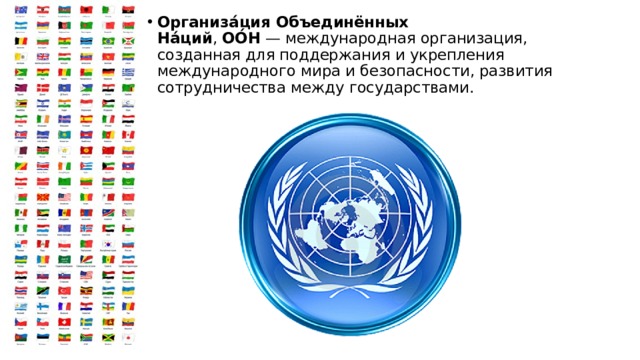 Организа́ция Объединённых На́ций ,  ОО́Н  — международная организация, созданная для поддержания и укрепления международного мира и безопасности, развития сотрудничества между государствами. 