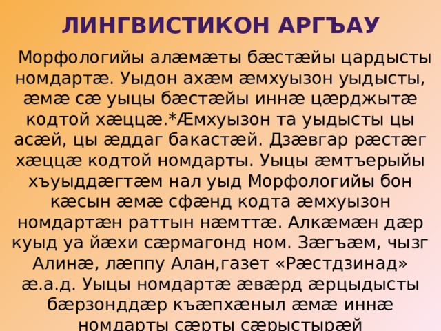 Лингвистикон аргъау    Морфологийы алæмæты бæстæйы цардысты номдартæ. Уыдон ахæм æмхуызон уыдысты, æмæ сæ уыцы бæстæйы иннæ цæрджытæ кодтой хæццæ.*Æмхуызон та уыдысты цы асæй, цы æддаг бакастæй. Дзæвгар рæстæг хæццæ кодтой номдарты. Уыцы æмтъерыйы хъуыддæгтæм нал уыд Морфологийы бон кæсын æмæ сфæнд кодта æмхуызон номдартæн раттын нæмттæ. Алкæмæн дæр куыд уа йæхи сæрмагонд ном. Зæгъæм, чызг Алинæ, лæппу Алан,газет «Рæстдзинад» æ.а.д. Уыцы номдартæ æвæрд æрцыдысты бæрзонддæр къæпхæныл æмæ иннæ номдарты сæрты сæрыстырæй кастысты,уымæн æмæ фыст æрцыдысты стыр дамгъæтæй. 