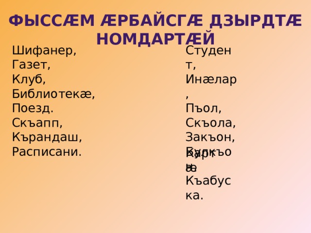 Фыссæм æрбайсгæ дзырдтæ номдартæй Шифанер, Студент, Газет, Инæлар, Клуб, Пъол, Библиотекæ, Скъола, Закъон, Булкъон, Поезд. Скъапп, Къабуска. Кърандаш, Расписани. Картæ 