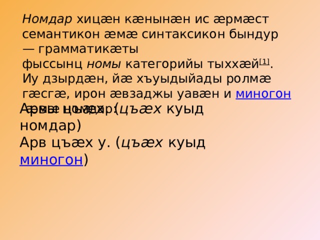 Номдар хицæн кæнынæн ис æрмæст семантикон æмæ синтаксикон бындур — грамматикæты фыссынц  номы  категорийы тыххæй [1] . Иу дзырдæн, йæ хъуыдыйады ролмæ гæсгæ, ирон æвзаджы уавæн и  миногон  æмæ номдар: Арвы цъæх. ( цъæх  куыд номдар) Арв цъæх у. ( цъæх  куыд  миногон ) 