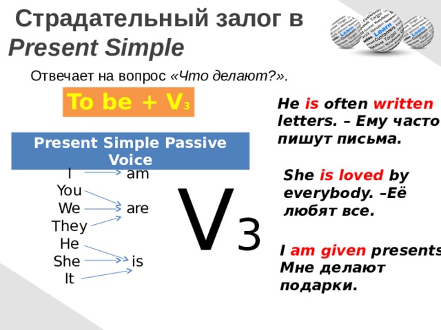  Страдательный залог в  Present Simple Отвечает на вопрос «Что делают?» . To be + V 3 He is often written letters. – Ему часто пишут письма. Present Simple Passive Voice am I You We are They He She is It She is  loved by V 3 everybody. –Её любят все. I am given presents. Мне делают подарки. 