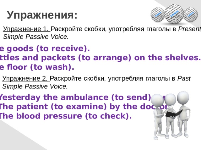  Упражнения: Упражнение 1. Раскройте скобки, употребляя глаголы в Present Simple Passive Voice. The goods (to receive). Bottles and packets (to arrange) on the shelves. The floor  (to wash). Упражнение 2. Раскройте скобки, употребляя глаголы в Past Simple Passive Voice. Yesterday the ambulance (to send) for. The patient (to examine) by the doctor. The blood pressure (to check). 