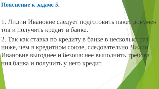 Пояснение к задаче 5.  1. Лидии Ива­нов­не сле­ду­ет под­го­то­вить пакет до­ку­мен­тов и по­лу­чить кре­дит в банке. 2. Так как став­ка по кре­ди­ту в банке в не­сколь­ко раз ниже, чем в кре­дит­ном союзе, сле­до­ва­тель­но Лидии Ива­нов­не вы­год­нее и без­опас­нее вы­пол­нить тре­бо­ва­ния банка и по­лу­чить у него кре­дит. 