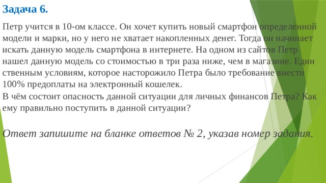 Задача 6.  Петр учит­ся в 10-ом клас­се. Он хочет ку­пить новый смарт­фон опре­де­лен­ной мо­де­ли и марки, но у него не хва­та­ет на­коп­лен­ных денег. Тогда он на­чи­на­ет ис­кать дан­ную мо­дель смарт­фо­на в ин­тер­не­те. На одном из сай­тов Петр нашел дан­ную мо­дель со сто­и­мо­стью в три раза ниже, чем в ма­га­зи­не. Един­ствен­ным усло­ви­ям, ко­то­рое на­сто­ро­жи­ло Петра было тре­бо­ва­ние вне­сти 100% пред­опла­ты на элек­трон­ный ко­ше­лек. В чём со­сто­ит опас­ность дан­ной си­ту­а­ции для лич­ных фи­нан­сов Петра? Как ему пра­виль­но по­сту­пить в дан­ной си­ту­а­ции? Ответ за­пи­ши­те на блан­ке от­ве­тов № 2, ука­зав номер за­да­ния.    