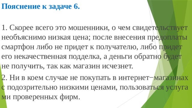 Пояснение к задаче 6.  1. Ско­рее всего это мо­шен­ни­ки, о чем сви­де­тель­ству­ет не­объ­яс­ни­мо низ­кая цена; после вне­се­ния пред­опла­ты смарт­фон либо не при­дет к по­лу­ча­те­лю, либо при­дет его не­ка­че­ствен­ная под­дел­ка, а день­ги об­рат­но будет не по­лу­чить, так как ма­га­зин ис­чез­нет. 2. Ни в коем слу­чае не по­ку­пать в ин­тер­нет−ма­га­зи­нах с по­до­зри­тель­но низ­ки­ми це­на­ми, поль­зо­вать­ся услу­га­ми про­ве­рен­ных фирм. 