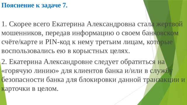 Пояснение к задаче 7.  1. Скорее всего Екатерина Александровна стала жертвой мошенников, передав информацию о своем банковском счёте/карте и PIN-код к нему третьим лицам, которые воспользовались ею в корыстных целях. 2. Екатерина Александровне следует обратиться на «горячую линию» для клиентов банка и/или в службу безопасности банка для блокировки данной транзакции и карточки в целом. 