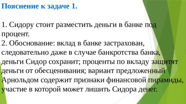 Пояснение к задаче 1.  1. Сидору стоит разместить деньги в банке под процент. 2. Обоснование: вклад в банке застрахован, следовательно даже в случае банкротства банка, деньги Сидор сохранит; проценты по вкладу защитят деньги от обесценивания; вариант предложенный Арнольдом содержит признаки финансовой пирамиды, участие в которой может лишить Сидора денег. 