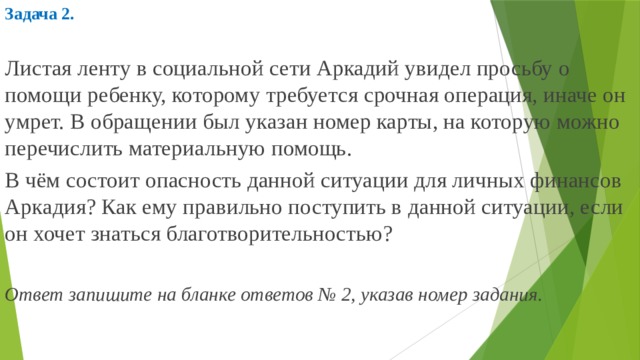 Задача 2.  Листая ленту в социальной сети Аркадий увидел просьбу о помощи ребенку, которому требуется срочная операция, иначе он умрет. В обращении был указан номер карты, на которую можно перечислить материальную помощь. В чём состоит опасность данной ситуации для личных финансов Аркадия? Как ему правильно поступить в данной ситуации, если он хочет знаться благотворительностью? Ответ запишите на бланке ответов № 2, указав номер задания.     