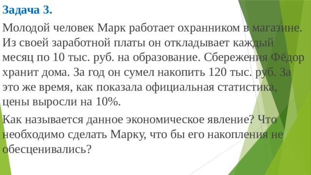 Задача 3. Молодой человек Марк работает охранником в магазине. Из своей заработной платы он откладывает каждый месяц по 10 тыс. руб. на образование. Сбережения Фёдор хранит дома. За год он сумел накопить 120 тыс. руб. За это же время, как показала официальная статистика, цены выросли на 10%. Как называется данное экономическое явление? Что необходимо сделать Марку, что бы его накопления не обесценивались? 