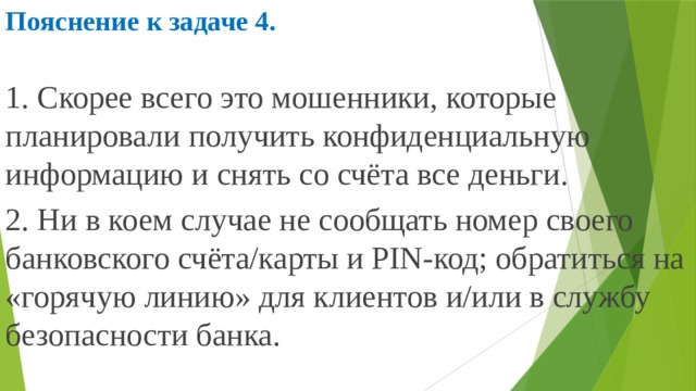 Пояснение к задаче 4.  1. Скорее всего это мошенники, которые планировали получить конфиденциальную информацию и снять со счёта все деньги. 2. Ни в коем случае не сообщать номер своего банковского счёта/карты и PIN-код; обратиться на «горячую линию» для клиентов и/или в службу безопасности банка. 