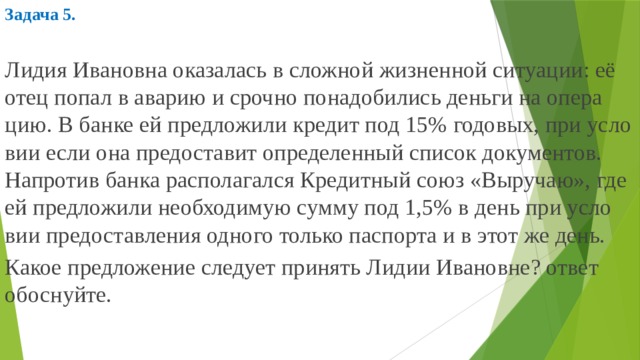 Задача 5.  Лидия Ива­нов­на ока­за­лась в слож­ной жиз­нен­ной си­ту­а­ции: её отец попал в ава­рию и сроч­но по­на­до­би­лись день­ги на опе­ра­цию. В банке ей пред­ло­жи­ли кре­дит под 15% го­до­вых, при усло­вии если она предо­ста­вит опре­де­лен­ный спи­сок до­ку­мен­тов. На­про­тив банка рас­по­ла­гал­ся Кре­дит­ный союз «Вы­ру­чаю», где ей пред­ло­жи­ли не­об­хо­ди­мую сумму под 1,5% в день при усло­вии предо­став­ле­ния од­но­го толь­ко пас­пор­та и в этот же день. Какое пред­ло­же­ние сле­ду­ет при­нять Лидии Ива­нов­не? ответ обос­нуй­те. 