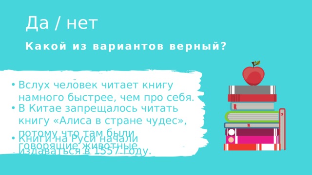 Да / нет Какой из вариантов верный? Вслух человек читает книгу намного быстрее, чем про себя. Вслух человек читает книгу намного быстрее, чем про себя. В Китае запрещалось читать книгу «Алиса в стране чудес», потому что там были говорящие животные. В Китае запрещалось читать книгу «Алиса в стране чудес», потому что там были говорящие животные. Книги на Руси начали издаваться в 1557 году. Книги на Руси начали издаваться в 1557 году. 