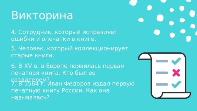 Викторина 4. Сотрудник, который исправляет ошибки и опечатки в книге. 5. Человек, который коллекционирует старые книги. 6. В XV в. в Европе появилась первая печатная книга. Кто был ее создателем? 7. В 1564 г. Иван Федоров издал первую печатную книгу России. Как она называлась? 