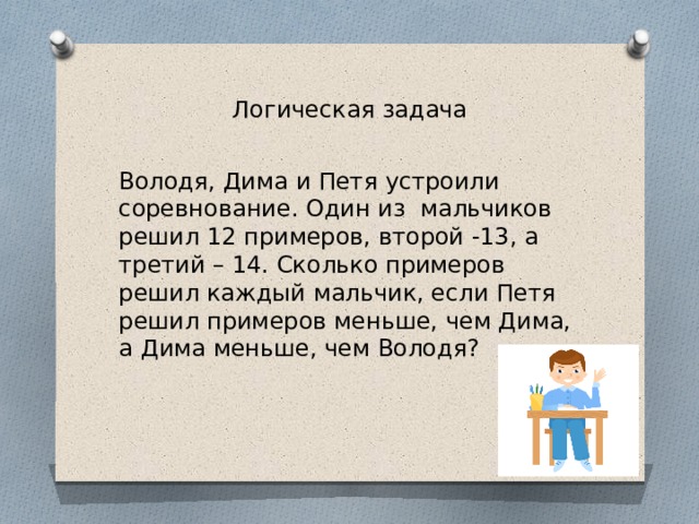 Логическая задача Володя, Дима и Петя устроили соревнование. Один из мальчиков решил 12 примеров, второй -13, а третий – 14. Сколько примеров решил каждый мальчик, если Петя решил примеров меньше, чем Дима, а Дима меньше, чем Володя? 