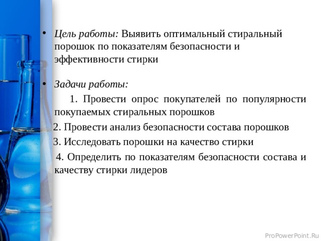 Цель работы: Выявить оптимальный стиральный порошок по показателям безопасности и эффективности стирки Задачи работы:  1. Провести опрос покупателей по популярности покупаемых стиральных порошков  2. Провести анализ безопасности состава порошков  3. Исследовать порошки на качество стирки  4. Определить по показателям безопасности состава и качеству стирки лидеров  