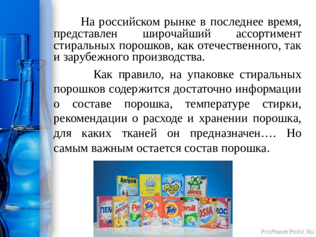  На российском рынке в последнее время, представлен широчайший ассортимент стиральных порошков, как отечественного, так и зарубежного производства.  Как правило, на упаковке стиральных порошков содержится достаточно информации о составе порошка, температуре стирки, рекомендации о расходе и хранении порошка, для каких тканей он предназначен…. Но самым важным остается состав порошка.  