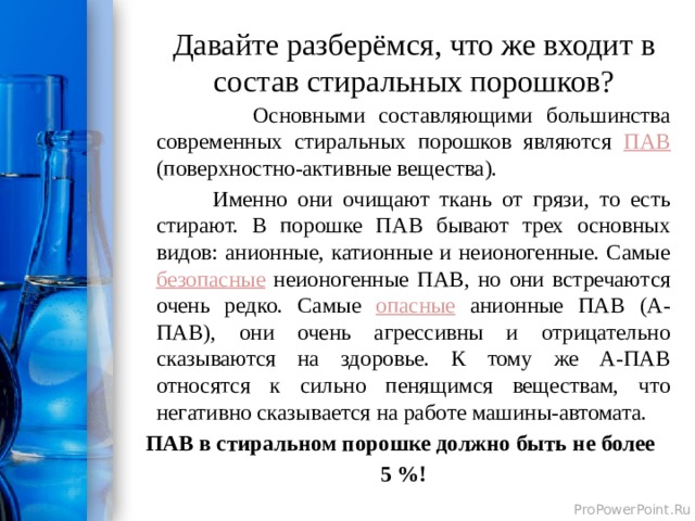 Давайте разберёмся, что же входит в состав стиральных порошков?  Основными составляющими большинства современных стиральных порошков являются ПАВ (поверхностно-активные вещества).  Именно они очищают ткань от грязи, то есть стирают. В порошке ПАВ бывают трех основных видов: анионные, катионные и неионогенные. Самые безопасные неионогенные ПАВ, но они встречаются очень редко. Самые опасные анионные ПАВ (А-ПАВ), они очень агрессивны и отрицательно сказываются на здоровье. К тому же А-ПАВ относятся к сильно пенящимся веществам, что негативно сказывается на работе машины-автомата. ПАВ в стиральном порошке должно быть не более  5 %!  