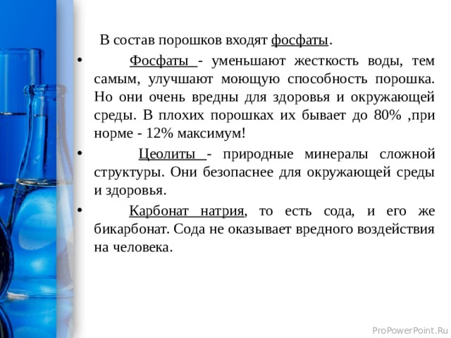  В состав порошков входят фосфаты .  Фосфаты - уменьшают жесткость воды, тем самым, улучшают моющую способность порошка. Но они очень вредны для здоровья и окружающей среды. В плохих порошках их бывает до 80% ,при норме - 12% максимум!  Цеолиты - природные минералы сложной структуры. Они безопаснее для окружающей среды и здоровья.  Карбонат натрия , то есть сода, и его же бикарбонат. Сода не оказывает вредного воздействия на человека.  