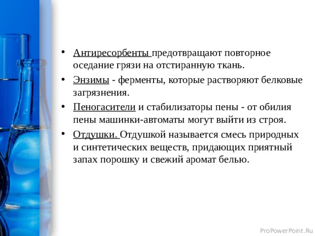 Антиресорбенты предотвращают повторное оседание грязи на отстиранную ткань. Энзимы - ферменты, которые растворяют белковые загрязнения. Пеногасители и стабилизаторы пены - от обилия пены машинки-автоматы могут выйти из строя. Отдушки. Отдушкой называется смесь природных и синтетических веществ, придающих приятный запах порошку и свежий аромат белью.  