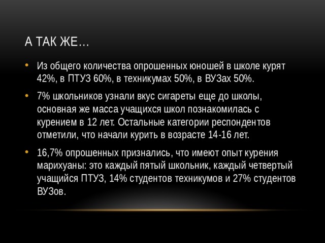 А так же… Из общего количества опрошенных юношей в школе курят 42%, в ПТУЗ 60%, в техникумах 50%, в ВУЗах 50%. 7% школьников узнали вкус сигареты еще до школы, основная же масса учащихся школ познакомилась с курением в 12 лет. Остальные категории респондентов отметили, что начали курить в возрасте 14-16 лет. 16,7% опрошенных признались, что имеют опыт курения марихуаны: это каждый пятый школьник, каждый четвертый учащийся ПТУЗ, 14% студентов техникумов и 27% студентов ВУЗов. 