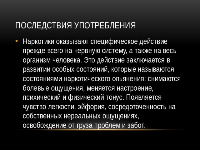 Последствия употребления Наркотики оказывают специфическое действие прежде всего на нервную систему, а также на весь организм человека. Это действие заключается в развитии особых состояний, которые называются состояниями наркотического опьянения: снимаются болевые ощущения, меняется настроение, психический и физический тонус. Появляется чувство легкости, эйфория, сосредоточенность на собственных нереальных ощущениях, освобождение от груза проблем и забот. 