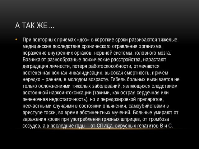 А так же… При повторных приемах «доз» в короткие сроки развиваются тяжелые медицинские последствия хронического отравления организма: поражение внутренних органов, нервной системы, головного мозга. Возникают разнообразные психические расстройства, нарастают деградация личности, потеря работоспособности, отмечаются постепенная полная инвалидизация, высокая смертность, причем нередко – ранняя, в молодом возрасте. Гибель больных вызывается не только осложнениями тяжелых заболеваний, являющихся следствием постоянной наркоинтоксикации (такими, как острая сердечная или печеночная недостаточность), но и передозировкой препаратов, несчастными случаями в состоянии опьянения, самоубийствами в приступе тоски, во время абстинентных мучений. Больные умирают от заражения крови при употреблении грязных шприцев, от тромбоза сосудов, а в последние годы – от СПИДа, вирусных гепатитов В и С. 