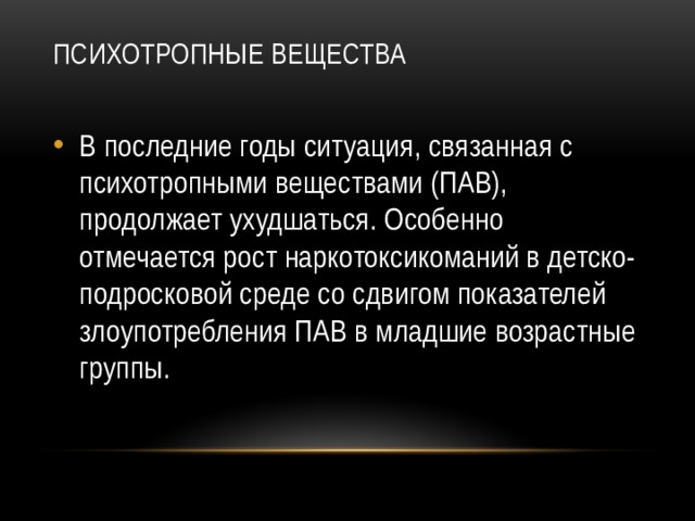 Психотропные вещества   В последние годы ситуация, связанная с психотропными веществами (ПАВ), продолжает ухудшаться. Особенно отмечается рост наркотоксикоманий в детско-подросковой среде со сдвигом показателей злоупотребления ПАВ в младшие возрастные группы. 