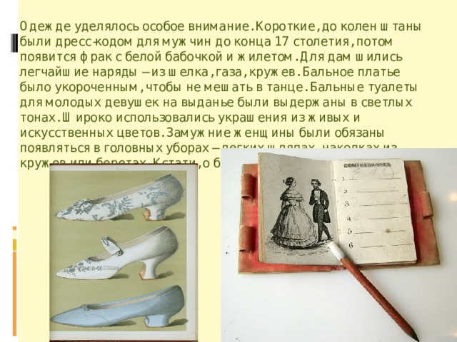 Одежде уделялось особое внимание. Короткие, до колен штаны были дресс-кодом для мужчин до конца 17 столетия, потом появится фрак с белой бабочкой и жилетом. Для дам шились легчайшие наряды – из шелка, газа, кружев. Бальное платье было укороченным, чтобы не мешать в танце. Бальные туалеты для молодых девушек на выданье были выдержаны в светлых тонах. Широко использовались украшения из живых и искусственных цветов. Замужние женщины были обязаны появляться в головных уборах – легких шляпах, наколках из кружев или беретах. Кстати, о беретах. 
