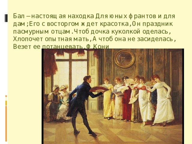 Бал – настоящая находка Для юных франтов и для дам; Его с восторгом ждет красотка, Он праздник пасмурным отцам. Чтоб дочка куколкой оделась, Хлопочет опытная мать, А чтоб она не засиделась, Везет ее потанцевать. Ф.Кони 