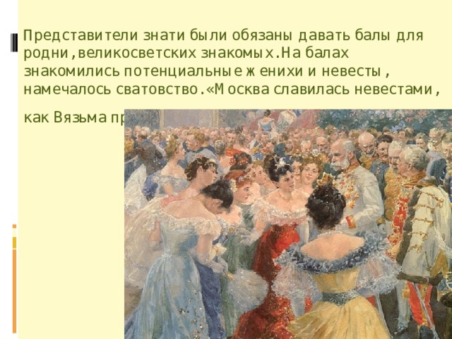 Представители знати были обязаны давать балы для родни, великосветских знакомых. На балах знакомились потенциальные женихи и невесты, намечалось сватовство. «Москва славилась невестами, как Вязьма пряниками», – писал Пушкин.   