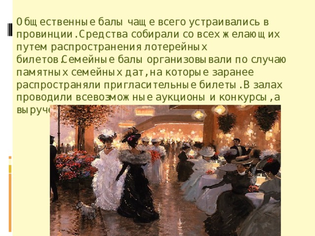 Общественные балы чаще всего устраивались в провинции. Средства собирали со всех желающих путем распространения лотерейных билетов.Семейные балы организовывали по случаю памятных семейных дат, на которые заранее распространяли пригласительные билеты. В залах проводили всевозможные аукционы и конкурсы, а вырученные деньги шли в помощь приютам. 
