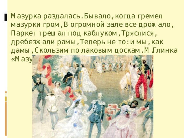 Мазурка раздалась. Бывало, когда гремел мазурки гром, В огромной зале все дрожало, Паркет трещал под каблуком, Тряслися, дребезжали рамы, Теперь не то: и мы, как дамы, Скользим по лаковым доскам. М.Глинка «Мазурка» 