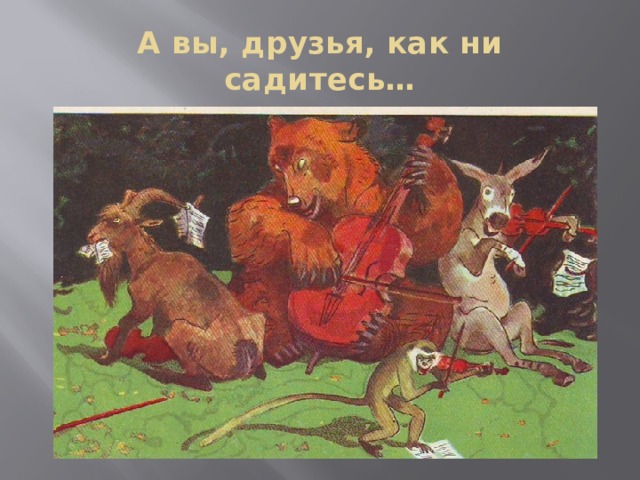 А вы, друзья, как ни садитесь… 