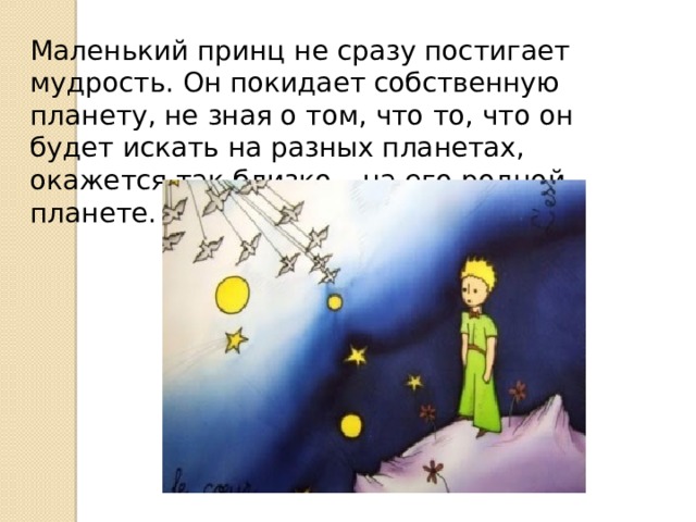 Маленький принц не сразу постигает мудрость. Он покидает собственную планету, не зная о том, что то, что он будет искать на разных планетах, окажется так близко – на его родной планете. 