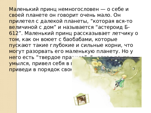 Маленький принц немногословен — о себе и своей планете он говорит очень мало. Он прилетел с далекой планеты, “которая вся-то величиной с дом” и называется “астероид Б-612”. Маленький принц рассказывает летчику о том, как он воюет с баобабами, которые пускают такие глубокие и сильные корни, что могут разорвать его маленькую планету. Но у него есть “твердое правило”: “...встал поутру, умылся, привел себя в порядок — и сразу же приведи в порядок свою планету”. 