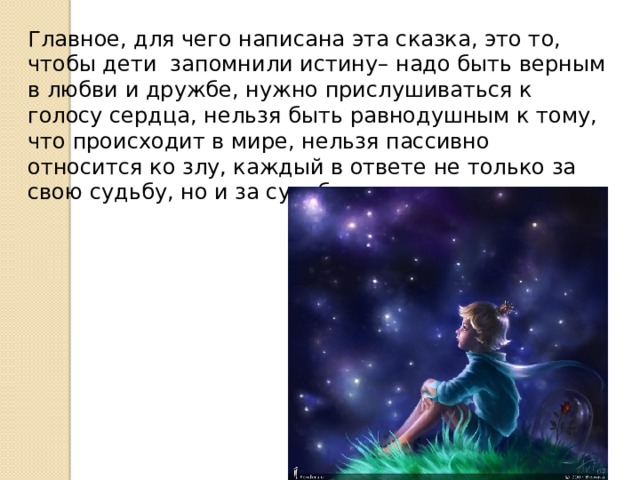 Главное, для чего написана эта сказка, это то, чтобы дети запомнили истину– надо быть верным в любви и дружбе, нужно прислушиваться к голосу сердца, нельзя быть равнодушным к тому, что происходит в мире, нельзя пассивно относится ко злу, каждый в ответе не только за свою судьбу, но и за судьбу другого человека. 