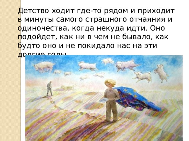 Детство ходит где-то рядом и приходит в минуты самого страшного отчаяния и одиночества, когда некуда идти. Оно подойдет, как ни в чем не бывало, как будто оно и не покидало нас на эти долгие годы 