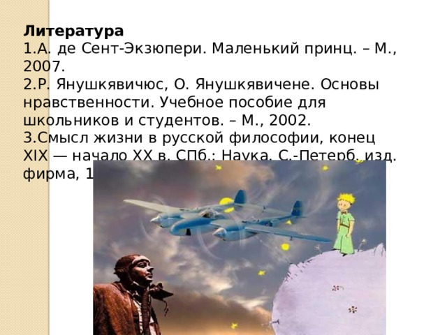 Литература 1.А. де Сент-Экзюпери. Маленький принц. – М., 2007. 2.Р. Янушкявичюс, О. Янушкявичене. Основы нравственности. Учебное пособие для школьников и студентов. – М., 2002. 3.Смысл жизни в русской философии, конец XIX — начало XX в. СПб.: Наука. С.-Петерб. изд. фирма, 1995. — С. 12, 218 