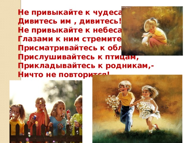 Не привыкайте к чудесам,- Дивитесь им , дивитесь! Не привыкайте к небесам,- Глазами к ним стремитесь! Присматривайтесь к облакам, Прислушивайтесь к птицам, Прикладывайтесь к родникам,- Ничто не повторится! 
