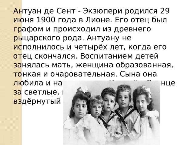 Антуан де Сент - Экзюпери родился 29 июня 1900 года в Лионе. Его отец был графом и происходил из древнего рыцарского рода. Антуану не исполнилось и четырёх лет, когда его отец скончался. Воспитанием детей занялась мать, женщина образованная, тонкая и очаровательная. Сына она любила и называла его Королём-Солнце за светлые, кудрявые волосы и вздёрнутый курносый нос. 