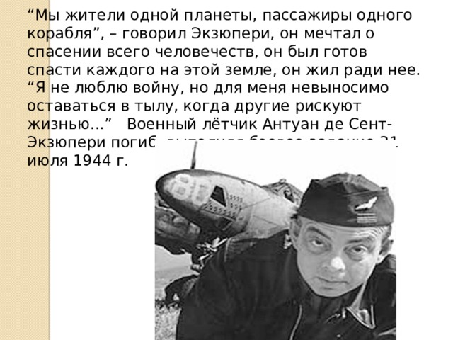 “ Мы жители одной планеты, пассажиры одного корабля”, – говорил Экзюпери, он мечтал о спасении всего человечеств, он был готов спасти каждого на этой земле, он жил ради нее. “ Я не люблю войну, но для меня невыносимо оставаться в тылу, когда другие рискуют жизнью...” Военный лётчик Антуан де Сент-Экзюпери погиб, выполняя боевое задание 31 июля 1944 г. 