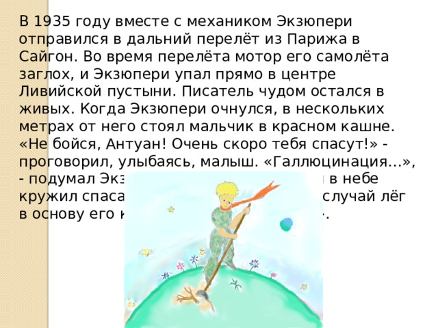 В 1935 году вместе с механиком Экзюпери отправился в дальний перелёт из Парижа в Сайгон. Во время перелёта мотор его самолёта заглох, и Экзюпери упал прямо в центре Ливийской пустыни. Писатель чудом остался в живых. Когда Экзюпери очнулся, в нескольких метрах от него стоял мальчик в красном кашне. «Не бойся, Антуан! Очень скоро тебя спасут!» - проговорил, улыбаясь, малыш. «Галлюцинация…», - подумал Экзюпери. Но часа через три в небе кружил спасательный самолёт. А этот случай лёг в основу его книги «Маленький принц». 