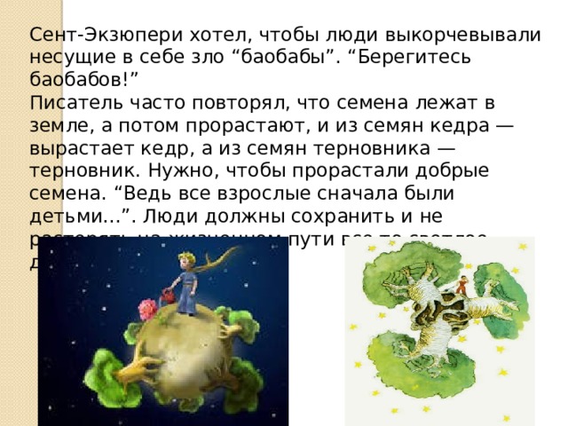 Сент-Экзюпери хотел, чтобы люди выкорчевывали несущие в себе зло “баобабы”. “Берегитесь баобабов!” Писатель часто повторял, что семена лежат в земле, а потом прорастают, и из семян кедра — вырастает кедр, а из семян терновника — терновник. Нужно, чтобы прорастали добрые семена. “Ведь все взрослые сначала были детьми...”. Люди должны сохранить и не растерять на жизненном пути все то светлое, доброе и чистое в душе… 