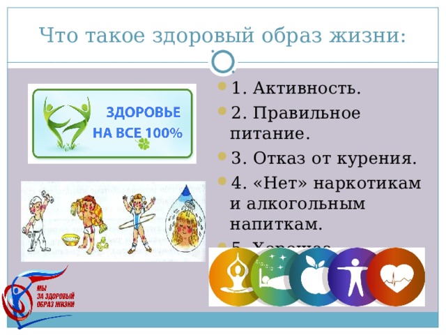 Что такое здоровый образ жизни: 1. Активность. 2. Правильное питание. 3. Отказ от курения. 4. «Нет» наркотикам и алкогольным напиткам. 5. Хорошее настроение. 