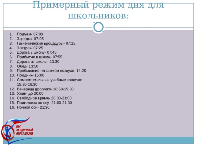 Примерный режим дня для школьников: Подъём- 07:00 Зарядка- 07:05 Гигиенические процедуры- 07:15 Завтрак- 07:25 Дорога в школу- 07:45 Прибытие в школе- 07:55 Дорога из школы- 13:30 Обед- 13:50 Пребывание на свежем воздухе- 14:20 Полдник- 15:00 Самостоятельные учебные занятия: 15:30-18:30 Вечерняя прогулка- 18:50-19:30 Ужин- до 20:00 Свободное время- 20:00-21:00 Подготовка ко сну- 21:00-21:30 Ночной сон- 21:30 