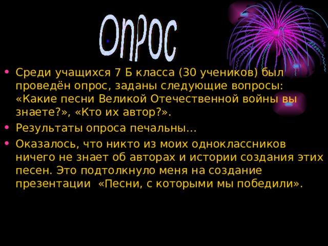   . Среди учащихся 7 Б класса (30 учеников) был проведён опрос, заданы следующие вопросы: «Какие песни Великой Отечественной войны вы знаете?», «Кто их автор?». Результаты опроса печальны… Оказалось, что никто из моих одноклассников ничего не знает об авторах и истории создания этих песен. Это подтолкнуло меня на создание презентации «Песни, с которыми мы победили». 