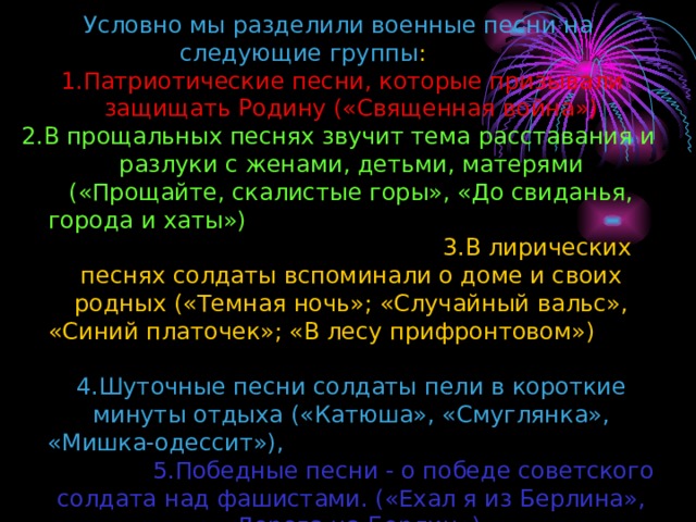 Условно мы разделили военные песни на следующие группы :   1. Патриотические песни, которые призывали защищать Родину («Священная война») 2. В прощальных песнях звучит тема расставания и разлуки с женами, детьми, матерями («Прощайте, скалистые горы», «До свиданья, города и хаты»)  3. В лирических песнях солдаты вспоминали о доме и своих родных («Темная ночь»; «Случайный вальс», «Синий платочек»; «В лесу прифронтовом»)  4. Шуточные песни солдаты пели в короткие минуты отдыха («Катюша», «Смуглянка», «Мишка-одессит»),   5. Победные песни - о победе советского солдата над фашистами. («Ехал я из Берлина», «Дорога на Берлин») 