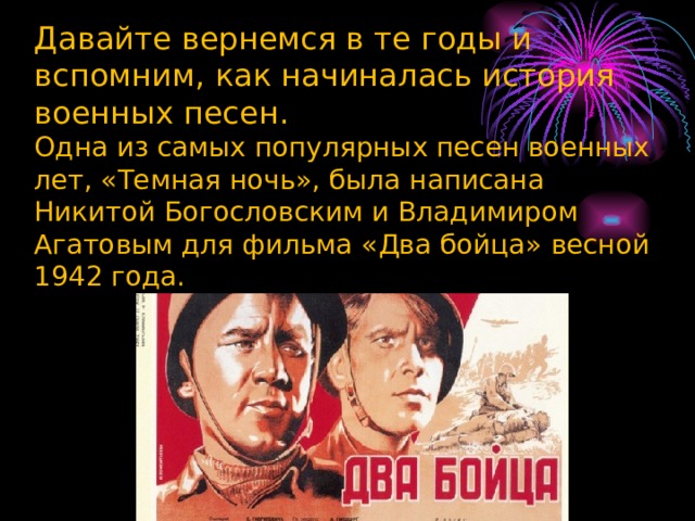 Давайте вернемся в те годы и вспомним, как начиналась история военных песен.  Одна из самых популярных песен военных лет, «Темная ночь», была написана Никитой Богословским и Владимиром Агатовым для фильма «Два бойца» весной 1942 года.   